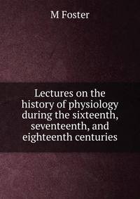 Lectures on the history of physiology during the sixteenth, seventeenth, and eighteenth centuries