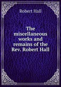 The miscellaneous works and remains of the Rev. Robert Hall