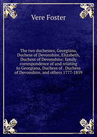 The two duchesses, Georgiana, Duchess of Devonshire, Elizabeth, Duchess of Devonshire: family correspondence of and relating to Georgiana, Duchess of . Duchess of Devonshire, and others 1777-1859