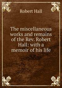 The miscellaneous works and remains of the Rev. Robert Hall: with a memoir of his life