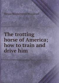 The trotting horse of America; how to train and drive him