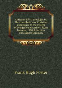 Christian life &amp; theology: or, The contribution of Christian experience to the system of evangelical doctrine : Stone lectures, 1900, Princeton Theological Seminary