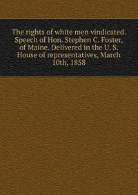 The rights of white men vindicated. Speech of Hon. Stephen C. Foster, of Maine. Delivered in the U. S. House of representatives, March 10th, 1858