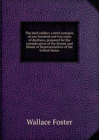 The deaf soldier: a brief synopsis of one hundred and two cases of deafness, prepared for the consideration of the Senate and House of Representatives of the United States