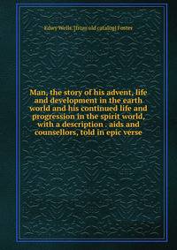 Man, the story of his advent, life and development in the earth world and his continued life and progression in the spirit world, with a description . aids and counsellors, told in epic verse