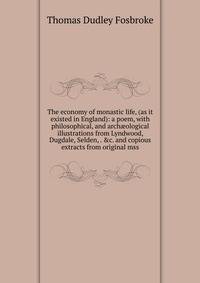 The economy of monastic life, (as it existed in England): a poem, with philosophical, and arch?ological illustrations from Lyndwood, Dugdale, Selden, . &amp;c. and copious extracts from original mss.