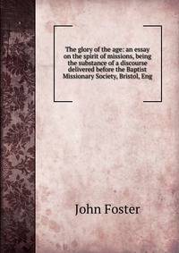 The glory of the age: an essay on the spirit of missions, being the substance of a discourse delivered before the Baptist Missionary Society, Bristol, Eng.