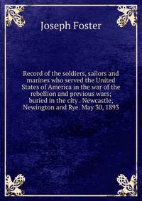 Record of the soldiers, sailors and marines who served the United States of America in the war of the rebellion and previous wars; buried in the city . Newcastle, Newington and Rye. May 30, 1893