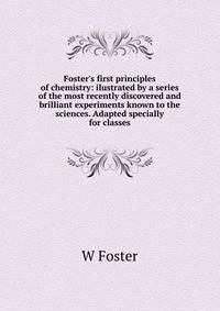 Foster's first principles of chemistry: ilustrated by a series of the most recently discovered and brilliant experiments known to the sciences. Adapted specially for classes