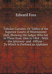 Tabulae Curiales: Or Tables of the Superior Courts of Westminster Hall, Showing the Judges Who Sat in Them from 1066 to 1864 : With the Attorney- and . Offices : To Which Is Prefixed an Alphabet