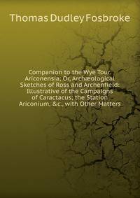 Companion to the Wye Tour. Ariconensia; Or, Arch?ological Sketches of Ross and Archenfield: Illustrative of the Campaigns of Caractacus; the Station Ariconium, &amp;c., with Other Matters