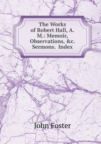 The Works of Robert Hall, A.M.: Memoir, Observations, &amp;c. Sermons. Index