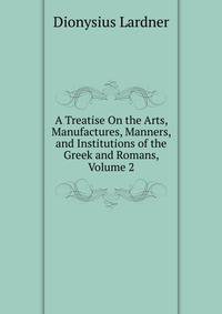 A Treatise On the Arts, Manufactures, Manners, and Institutions of the Greek and Romans, Volume 2