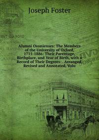 Alumni Oxonienses: The Members of the University of Oxford, 1715-1886: Their Parentage, Birthplace, and Year of Birth, with a Record of Their Degrees: . Arranged, Revised and Annotated, Volu