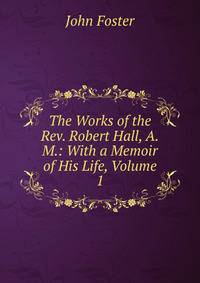 The Works of the Rev. Robert Hall, A.M.: With a Memoir of His Life, Volume 1