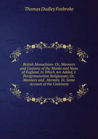 British Monachism: Or, Manners and Customs of the Monks and Nuns of England. to Which Are Added, I. Peregrinatorium Religiosum; Or, Manners and . Hermits. Iii. Some Account of the Continent