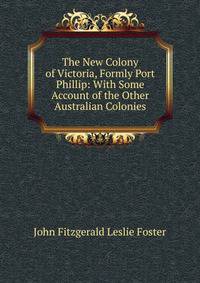 The New Colony of Victoria, Formly Port Phillip: With Some Account of the Other Australian Colonies