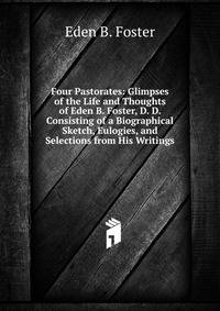 Four Pastorates: Glimpses of the Life and Thoughts of Eden B. Foster, D. D. Consisting of a Biographical Sketch, Eulogies, and Selections from His Writings