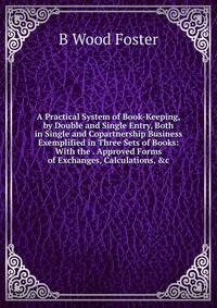 A Practical System of Book-Keeping, by Double and Single Entry, Both in Single and Copartnership Business Exemplified in Three Sets of Books: With the . Approved Forms of Exchanges, Calculations, &amp;c