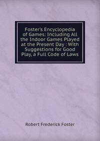 Foster's Encyclopedia of Games: Including All the Indoor Games Played at the Present Day : With Suggestions for Good Play, a Full Code of Laws.