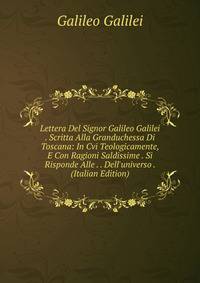 Lettera Del Signor Galileo Galilei . Scritta Alla Granduchessa Di Toscana: In Cvi Teologicamente, E Con Ragioni Saldissime . Si Risponde Alle . . Dell'universo . (Italian Edition)