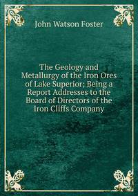 The Geology and Metallurgy of the Iron Ores of Lake Superior; Being a Report Addresses to the Board of Directors of the Iron Cliffs Company