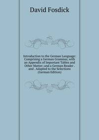 Introduction to the German Language: Comprising a German Grammar, with an Appendix of Important Tables and Other Matter; and a German Reader . and . Adapted to the Selections (German Edition)
