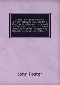 Essays in a Series of Letters On the Following Subjects: On a Man'S Writing Memoirs of Himself ; On Decision of Characer ; On the Application of the . Religion Has Been Rendered Less Acceptable T