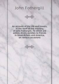 An account of the life and travels, in the work of the ministry, of John Fothergill.: To which are added, divers epistles to friends in Great-Britain and America, on various occasions