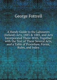 A Handy Guide to the Labourers (Ireland) Acts, 1883 &amp; 1885, and Acts Incorporated There-With, Together with the Text of These Several Acts, and a Table of Procedure, Forms, Rules, and Index