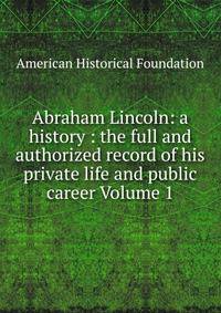 Abraham Lincoln: a history : the full and authorized record of his private life and public career Volume 1