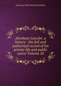 Abraham Lincoln: a history : the full and authorized record of his private life and public career Volume 10