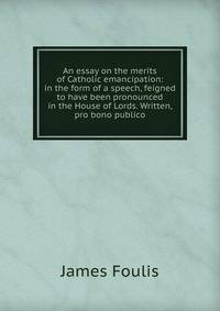An essay on the merits of Catholic emancipation: in the form of a speech, feigned to have been pronounced in the House of Lords. Written, pro bono publico