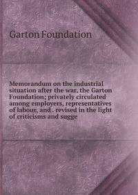 Memorandum on the industrial situation after the war, the Garton Foundation; privately circulated among employers, representatives of labour, and . revised in the light of criticisms and sugge