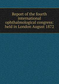 Report of the fourth international ophthalmological congress: held in London August 1872