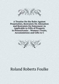 A Treatise On the Rules Against Perpetuities, Restraints On Alienation and Restraints On Enjoyment As Applicable to Gifts of Property in Pennsylvania: . Women's Trusts, Accumulations and Gifts to C