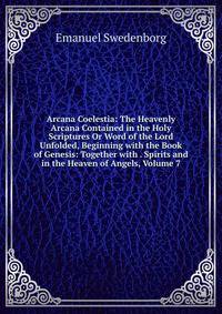 Arcana Coelestia: The Heavenly Arcana Contained in the Holy Scriptures Or Word of the Lord Unfolded, Beginning with the Book of Genesis: Together with . Spirits and in the Heaven of Angels, Volume 7