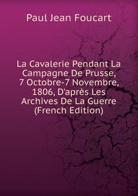 La Cavalerie Pendant La Campagne De Prusse, 7 Octobre-7 Novembre, 1806, D'apr?s Les Archives De La Guerre (French Edition)