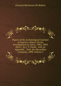 Papers of the Arch?ological Institute of America: Report On the Investigations at Assos, 1882, 1883, Part I. by J. T. Clarke. with an Appendix. . York, the Macmillan Company, 1898, Volume 2