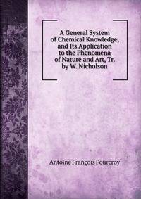 A General System of Chemical Knowledge, and Its Application to the Phenomena of Nature and Art, Tr. by W. Nicholson