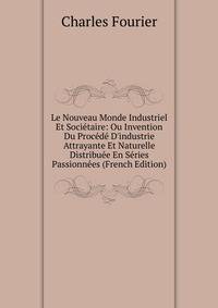 Le Nouveau Monde Industriel Et Soci?taire: Ou Invention Du Proc?d? D'industrie Attrayante Et Naturelle Distribu?e En S?ries Passionn?es (French Edition)