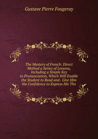 The Mastery of French: Direct Method a Series of Lessons, Including a Simple Key to Pronunciation, Which Will Enable the Student to Read and . Give Him the Confidence to Express His Tho