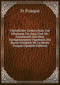 Christlicher Liederschatz Zur Erbauung Fur Jung Und Alt: Gesammelt Aus Dem Nachgelassenen Tagebuch Des Baron Friedrich De La Motte Fouque (Spanish Edition)