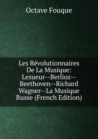 Les Revolutionnaires De La Musique: Lesueur--Berlioz--Beethoven--Richard Wagner--La Musique Russe (French Edition)