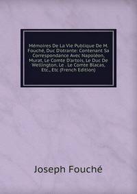 M?moires De La Vie Publique De M. Fouch?, Duc D'otrante: Contenant Sa Correspondance Avec Napol?on, Murat, Le Comte D'artois, Le Duc De Wellington, Le . Le Comte Blacas, Etc., Etc (French Edition)