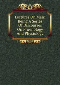Lectures On Man: Being A Series Of Discourses On Phrenology And Physiology