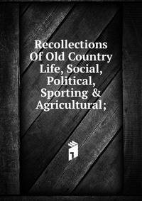 Recollections Of Old Country Life, Social, Political, Sporting &amp; Agricultural;