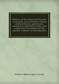 Woman on the American frontier: a valuable and authentic history of the heroism, adventures, privations, captivities, trials, and noble lives and deaths of the "pioneer mothers of the Republic"