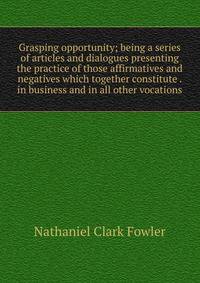 Grasping opportunity; being a series of articles and dialogues presenting the practice of those affirmatives and negatives which together constitute . in business and in all other vocations