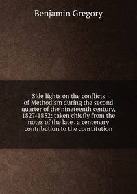 Side lights on the conflicts of Methodism during the second quarter of the nineteenth century, 1827-1852: taken chiefly from the notes of the late . a centenary contribution to the constitution